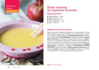 154 REDMOND
Ингредиенты:
■■ Курица (филе) — 100 г
■■ Крупа манная — 20 г
■■ Масло сливочное — 4 г
■■ Солевой раствор — 3 мл
■■ Вода — 400 мл
Порядок приготовления
Курицу промыть, нарезать кубиками по 1 см, выложить в чашу
мультиварки, залить водой, добавить солевой раствор и переме-
шать. Закрыть крышку. Кнопкой «Выбор программы» устано-
вить программу СУП/БОБОВЫЕ. Нажатием кнопки «Время
приготовления» установить 1 час. Нажать кнопку «Старт».
Готовить до окончания программы. Готовый бульон процедить,
вылить в смазанную сливочным маслом чашу мультиварки, до-
бавить крупу и перемешать. Закрыть крышку. Кнопкой «Выбор
программы» установить программу МОЛОЧНАЯ КАША/
ДЕСЕРТЫ. Нажатием кнопки «Время приготовления» уста-
новить 15 минут. Нажать кнопку «Старт». Готовить до оконча-
ния программы. Готовую кашу тщательно перемешать.
Каша манная
на курином бульоне
Совет: с семи месяцев.
Детское
меню
рецепт 110
 