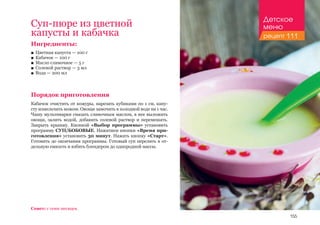 155
Ингредиенты:
■■ Цветная капуста — 100 г
■■ Кабачок — 100 г
■■ Масло сливочное — 5 г
■■ Солевой раствор — 3 мл
■■ Вода — 200 мл
Порядок приготовления
Кабачок очистить от кожуры, нарезать кубиками по 1 см, капу-
сту измельчить ножом. Овощи замочить в холодной воде на 1 час.
Чашу мультиварки смазать сливочным маслом, в нее выложить
овощи, залить водой, добавить солевой раствор и перемешать.
Закрыть крышку. Кнопкой «Выбор программы» установить
программу СУП/БОБОВЫЕ. Нажатием кнопки «Время при-
готовления» установить 30 минут. Нажать кнопку «Старт».
Готовить до окончания программы. Готовый суп перелить в от-
дельную емкость и взбить блендером до однородной массы.
Суп-пюре из цветной
капусты и кабачка
Совет: с семи месяцев.
Детское
меню
рецепт 111
 
