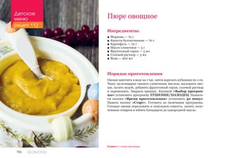 156 REDMOND
Ингредиенты:
■■ Морковь — 70 г
■■ Капуста белокочанная — 70 г
■■ Картофель — 70 г
■■ Масло сливочное — 5 г
■■ Фруктозный сироп — 5 мл
■■ Солевой раствор — 3 мл
■■ Вода — 200 мл
Порядок приготовления
Овощи замочить в воде на 1 час, затем нарезать кубиками по 1 см.
Чашу мультиварки смазать сливочным маслом, выложить ово-
щи, залить водой, добавить фруктозный сироп, солевой раствор
и перемешать. Закрыть крышку. Кнопкой «Выбор програм-
мы» установить программу ТУШЕНИЕ/ХОЛОДЕЦ. Нажати-
ем кнопки «Время приготовления» установить 40 минут.
Нажать кнопку «Старт». Готовить до окончания программы.
Готовые овощи переложить в отдельную емкость, залить полу-
ченным отваром и взбить блендером до однородной массы.
Пюре овощное
Совет: с семи месяцев.
Детское
меню
рецепт 112
 