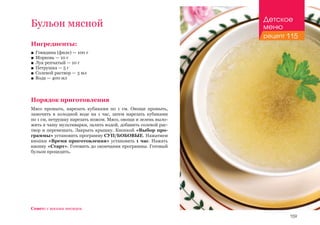 159
Ингредиенты:
■■ Говядина (филе) — 100 г
■■ Морковь — 10 г
■■ Лук репчатый — 10 г
■■ Петрушка — 5 г
■■ Солевой раствор — 3 мл
■■ Вода — 400 мл
Порядок приготовления
Мясо промыть, нарезать кубиками по 1 см. Овощи промыть,
замочить в холодной воде на 1 час, затем нарезать кубиками
по 1 см, петрушку нарезать ножом. Мясо, овощи и зелень выло-
жить в чашу мультиварки, залить водой, добавить солевой рас-
твор и перемешать. Закрыть крышку. Кнопкой «Выбор про-
граммы» установить программу СУП/БОБОВЫЕ. Нажатием
кнопки «Время приготовления» установить 1 час. Нажать
кнопку «Старт». Готовить до окончания программы. Готовый
бульон процедить.
Бульон мясной
Совет: с восьми месяцев.
Детское
меню
рецепт 115
 