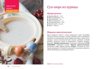 160 REDMOND
Ингредиенты:
■■ Курица (филе) — 70 г
■■ Мука пшеничная — 5 г
■■ Лук репчатый — 5 г
■■ Масло сливочное — 5 г
■■ Солевой раствор — 2 мл
■■ Молоко 2,5% — 50 мл
■■ Вода — 200 мл
Порядок приготовления
Филе промыть, вместе с луком пропустить через мясорубку
два раза. Молоко смешать с водой, добавить муку и размешать
венчиком до однородной массы. Фарш выложить в чашу муль-
тиварки, залить молочно-мучной смесью, добавить солевой
раствор, сливочное масло и перемешать. Закрыть крышку.
Кнопкой «Выбор программы» установить программу СУП/
БОБОВЫЕ. Нажатием кнопки «Время приготовления»
установить 1 час. Нажать кнопку «Старт». Готовить до окон-
чания программы. Готовый суп перелить в отдельную емкость и
взбить блендером до однородной массы.
Суп-пюре из курицы
Совет: с восьми месяцев.
Детское
меню
рецепт 116
 