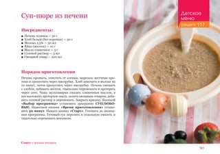161
Ингредиенты:
■■ Печень телячья — 50 г
■■ Хлеб белый (без корочки) — 50 г
■■ Молоко 2,5% — 50 мл
■■ Яйцо (желток) — 10 г
■■ Масло сливочное — 5 г
■■ Солевой раствор — 3 мл
■■ Овощной отвар — 200 мл
Порядок приготовления
Печень промыть, очистить от пленки, вырезать желчные про-
токи и пропустить через мясорубку. Хлеб замочить в молоке на
10 минут, затем пропустить через мясорубку. Печень смешать
с хлебом, добавить желток, тщательно перемешать и протереть
через сито. Чашу мультиварки смазать сливочным маслом, в
нее выложить протертую массу, залить овощным отваром, доба-
вить солевой раствор и перемешать. Закрыть крышку. Кнопкой
«Выбор программы» установить программу СУП/БОБО-
ВЫЕ. Нажатием кнопки «Время приготовления» устано-
вить 30 минут. Нажать кнопку «Старт». Готовить до оконча-
ния программы. Готовый суп перелить в отдельную емкость и
тщательно перемешать венчиком.
Суп-пюре из печени
Совет: с восьми месяцев.
Детское
меню
рецепт 117
 