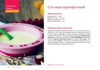 162 REDMOND
Ингредиенты:
■■ Картофель — 200 г
■■ Молоко 2,5% — 200 мл
■■ Масло сливочное — 5 г
■■ Солевой раствор — 3 мл
Порядок приготовления
Картофель промыть, замочить в воде на 1 час, затем нарезать ку-
биками по 1 см. Чашу мультиварки смазать сливочным маслом,
в нее выложить картофель, залить молоком, добавить солевой
раствор и перемешать. Закрыть крышку. Кнопкой «Выбор про-
граммы» установить программу СУП/БОБОВЫЕ. Нажатием
кнопки «Время приготовления» установить 30 минут. На-
жать кнопку «Старт». Готовить до окончания программы. Го-
товый картофель вместе с отваром протереть через сито и пере-
мешать венчиком до однородной массы.
Суп-пюре картофельный
Совет: с восьми месяцев.
Детское
меню
рецепт 118
 