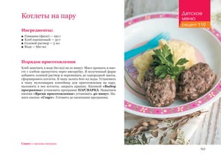 163
Ингредиенты:
■■ Говядина (филе) — 190 г
■■ Хлеб пшеничный — 30 г
■■ Солевой раствор — 5 мл
■■ Вода — 660 мл
Порядок приготовления
Хлеб замочить в воде (60 мл) на 10 минут. Мясо промыть и вме-
сте с хлебом пропустить через мясорубку. В полученный фарш
добавить солевой раствор и перемешать до однородной массы,
сформировать котлеты. В чашу залить 600 мл воды. Установить
в чашу мультиварки контейнер для приготовления на пару,
выложить в нее котлеты, закрыть крышку. Кнопкой «Выбор
программы» установить программу ПАР/ВАРКА. Нажатием
кнопки «Время приготовления» установить 40 минут. На-
жать кнопку «Старт». Готовить до окончания программы.
Котлеты на пару
Совет: с восьми месяцев.
Детское
меню
рецепт 119
 