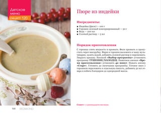 164 REDMOND
Ингредиенты:
■■ Индейка (филе) — 100 г
■■ Горошек зеленый консервированный — 50 г
■■ Вода — 200 мл
■■ Солевой раствор — 3 мл
Порядок приготовления
С горошка слить жидкость и промыть. Филе промыть и пропу-
стить через мясорубку. Фарш и горошек выложить в чашу муль-
тиварки, залить водой, добавить солевой раствор и перемешать.
Закрыть крышку. Кнопкой «Выбор программы» установить
программу ТУШЕНИЕ/ХОЛОДЕЦ. Нажатием кнопки «Вре-
мя приготовления» установить 40 минут. Нажать кнопку
«Старт». Готовить до окончания программы. Готовое мясо с
горошком переложить в отдельную емкость, добавить 50 мл от-
вара и взбить блендером до однородной массы.
Пюре из индейки
Совет: с одиннадцати месяцев.
Детское
меню
рецепт 120
 