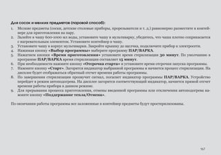 167
Для сосок и мелких предметов (паровой способ):
1.	 Мелкие предметы (соски, детские столовые приборы, прорезыватели и т. д.) равномерно разместите в контей-
нере для приготовления на пару.
2.	 Залейте в чашу 600-1000 мл воды, установите чашу в мультиварку, убедитесь, что чаша плотно соприкасается
с нагревательным элементом. Установите контейнер в чашу.
3.	 Установите чашу в корпус мультиварки. Закройте крышку до щелчка, подключите прибор к электросети.
4.	 Нажимая кнопку «Выбор программы» выберите программу ПАР/ВАРКА.
5.	 Нажатием кнопки «Время приготовления» установите время стерилизации 30 минут. По умолчанию в
программе ПАР/ВАРКА время стерилизации составляет 15 минут.
6.	 При необходимости нажмите кнопку «Отсрочка старта» и установите время отсрочки запуска программы.
7.	 Нажмите кнопку «Старт». Загорится индикатор выбранной программы и начнется процесс стерилизации. На
дисплее будет отображаться обратный отсчет времени работы программы.
8.	 По завершении стерилизации прозвучит сигнал, погаснет индикатор программы ПАР/ВАРКА. Устройство
перейдет в режим автоподогрева. На дисплее загорится соответствующий индикатор, начнется прямой отсчет
времени работы прибора в данном режиме.
9.	 Для прерывания процесса приготовления, отмены введенной программы или отключения автоподогрева на-
жмите кнопку «Поддержание тепла/Отмена».
По окончании работы программы все заложенные в контейнер предметы будут простерилизованы.
 