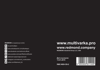 Дата выпуска:
13.01.2015
RMC-М20-CB-2
www.redmond.company
REDMOND Industrial Group LLC, USA
www.multivarka.pro
5 055323 611445
vk.com/multipro
www.odnoklassniki.ru/multivarkapro
www.facebook.com/redmond.official
www.youtube.com/user/RedmondRussia
redmond-russia.livejournal.com
instagram.com/redmond_multicookers
twitter.com/Redmond_IG
REDMOND в социальных сетях:
 