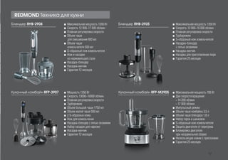 Блендер RHB-2925 ■■ Максимальная мощность 1350 Вт
■■ Скорость 13 000-16 000 об/мин
■■ Плавная регулировка скорости
■■ Турборежим
■■ S-образный нож измельчителя
■■ Насадка-блендер
с пятью лезвиями
■■ Насадка-венчик
■■ Насадка для приготовления пюре
■■ Гарантия 25 месяцев
Блендер RHB-2908 ■■ Максимальная мощность 1200 Вт
■■ Скорость 12 000-17 500 об/мин
■■ Плавная регулировка скорости
■■ Объем чаши
для смешивания 600 мл
■■ Объем чаши
измельчителя 500 мл
■■ S-образный нож измельчителя
■■ Нож и насадки
из нержавеющей стали
■■ Насадка-блендер
■■ Насадка-венчик
■■ Гарантия 12 месяцев
REDMOND Техника для кухни
Кухонный комбайн RFP-3907 ■■ Мощность 1350 Вт
■■ Cкорость 13000-16000 об/мин
■■ Плавная регулировка скорости
■■ Турборежим
■■ Объем большой чаши 1750 мл
■■ Объем малой чаши 500 мл
■■ 2 S-образных ножа
■■ Нож для измельчения
■■ Насадка-блендер с пятью лезвиями
■■ Набор насадок для нарезки
■■ Насадка-венчик
■■ Гарантия 12 месяцев
Кухонный комбайн RFP-M3905 ■■ Максимальная мощность 700 Вт
■■ Две скорости вращения:
- 14 200 об/мин
- 17 000 об/мин
■■ Импульсный режим
■■ Объем чаши комбайна 3,5 л
■■ Объем чаши блендера 1,8 л
■■ Набор терок и шинковок
■■ S-образный нож измельчителя
■■ Защита двигателя от перегрева
■■ Блокировка двигателя
при неправильной сборке
■■ Нескользящие ножки с присосками
■■ Гарантия 25 месяцев
17
 