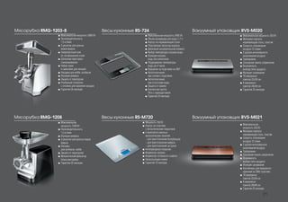 Вакуумный упаковщик RVS-М021
Вакуумный упаковщик RVS-М020
■■ Максимальная мощность 250 Вт
■■ Материал корпуса:
нержавеющая сталь, пластик
■■ Скорость откачивания
воздуха 12 л/мин
■■ 2 уровня интенсивности
выкачивания воздуха
■■ Турборежим
■■ Сенсорная панель управления
■■ Возможность
выбора типа продукта
■■ Функция запаивания
■■ 10 вакуумных
пакетов 22х30 см
■■ 8 вакуумных
пакетов 28х40 см
■■ Гарантия 25 месяцев
Весы кухонные RS-724
■■ Максимальная мощность 2400 Вт
■■ Объем резервуара для воды 1,7 л
■■ Корпус из нержавеющей стали
■■ Пластиковая оболочка корпуса
■■ Дисковый нагревательный элемент
■■ Выбор температуры нагрева воды
■■ Функция нагрева
воды без кипячения
■■ Поддержание температуры
воды до 4 часов
■■ Вращение на подставке на 360°
■■ Автоотключение
при снятии с подставки
■■ Автоотключение
при отсутствии воды
■■ Защита от накипи
■■ Контактная группа
Strix с термодатчиком
■■ Гарантия 25 месяцев
Весы кухонные RS-М720
■■ Мощность 700 Вт
■■ Корпус из пластика
c металлическим покрытием
■■ 3 комплекта сменных
металлических панелей:
- для приготовления бутербродов
- для приготовления вафель
- для приготовления на гриле
■■ Антипригарное покрытие
■■ Индикатор нагрева
■■ Индикатор готовности к работе
■■ Нескользящие ножки
■■ Гарантия 12 месяцев
Мясорубка RMG-1203-8
■■ Максимальная мощность 3000 Вт
■■ Производительность
1,5 кг/мин
■■ 3 решетки для разных
видов фарша
■■ Сверхпрочный нож
из легированной стали
■■ Шнековая приставка-
соковыжималка
■■ Набор терок
и шинковок для овощей
■■ Насадки для кеббе, колбасок
■■ Функция реверса
■■ Защита от перегрузки
■■ Разборный толкатель
с отсеком для хранения насадок
■■ Гарантия 25 месяцев
Мясорубка RMG-1208
■■ Максимальная
мощность 1500 Вт
■■ Производительность
1,5 кг/мин
■■ Функция реверса
■■ 3 решетки для разных видов
фарша
■■ Насадка
для колбасок, кеббе
■■ Защита от перегрузки
■■ Механический фиксатор
блока мясорубки
■■ Гарантия 25 месяцев
■■ Максимальная
мощность 250 Вт
■■ Материал корпуса:
нержавеющая сталь, пластик
■■ Скорость откачивания
воздуха 12 л/мин
■■ 2 уровня интенсивности
выкачивания воздуха
■■ Турборежим
■■ Сенсорная панель управления
■■ Возможность
выбора типа продукта
■■ Функция запаивания
■■ Контейнеры для вакуумного
хранения из SAN-пластика
■■ 10 вакуумных
пакетов 22х30 см
■■ 8 вакуумных
пакетов 28х40 см
■■ Гарантия 25 месяцев
21
 