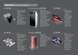 Весы RS-708 Очиститель воздуха RAC-3704
Весы RS-719 Увлажнитель RHF-3307
Утюг RI-C218
Утюг RI-C219
■■ Максимальный вес 180 кг
■■ Интервал измерений 100 г
■■ 4 высокочувствительных
датчика
■■ Платформа
из закаленного стекла
■■ ЖК дисплей
■■ Единицы измерения:
kg, lb, st (кг, фунты, стоуны)
■■ Индикация низкого
заряда батареи
■■ Индикация перегрузки
■■ Автоматическое включение
■■ Автоматическое отключение
■■ Гарантия 25 месяцев
■■ Мощность 68 Вт
■■ Мощность УФ-лампы 6 Вт
■■ Обслуживаемая площадь 46 куб.м
■■ Сенсор загрязненности воздуха
■■ Многоуровневая система
очистки воздуха
■■ Эффективность очистки
воздуха более 90%
■■ Фильтр HEPA H10
■■ Фильтр из нетканого материала
■■ Активный угольный фильтр
■■ Фотокаталитический фильтр
■■ Ионизация воздуха
■■ Ночной режим работы
■■ Дистанционное управление
■■ Уровень шума менее 45 Дб
■■ Гарантия 25 месяцев
■■ Мощность 2400 Вт
■■ Подошва с керамическим
покрытием улучшенного
скольжения
■■ 2 способа глажения:
сухое/с паром
■■ Вертикальное отпаривание
■■ Регулируемая подача пара
■■ Сильный паровой удар
■■ Емкость резервуара
для воды 380 мл
■■ Защита от перегрева
■■ Защита от накипи
■■ Функция самоочистки
■■ Автоотключение
в трех положениях
■■ Защита от протекания
■■ Гарантия 25 месяцев
■■ Мощность 27 Вт
■■ Максимальный
расход воды 300 мл/ч
■■ Объем резервуара для воды 3 л
■■ Непрерывная работа до 10 часов
■■ Сенсорная панель управления
■■ Ароматизация воздуха
■■ Ионизация воздуха
■■ Обслуживаемая
площадь до 45 м2
■■ Подсветка корпуса
■■ Эко-дизайн
■■ Гарантия 2 года
■■ Мощность 2400 Вт
■■ Механический тип управления
■■ Подошва с керамическим
покрытием улучшенного
скольжения
■■ 2 способа глажения:
сухое/с паром
■■ Регулируемая подача пара
■■ Сильный паровой удар
■■ Емкость резервуара
для воды 350 мл
■■ Функция самоочистки
■■ Защита от перегрева
■■ Защита от накипи
■■ Защита от протекания
■■ Автоотключение в трех
положениях
■■ Гарантия 25 месяцев
■■ Максимальный вес 150 кг
■■ Интервал измерений 100 г
■■ Ультратонкий дизайн 18 мм
■■ 4 высокочувствительных
датчика
■■ Электронный тип управления
■■ Фотоэлектрический
элемент питания
■■ Работа от любых
источников света
■■ Индикатор
готовности к работе
■■ Мгновенное автовключение
■■ Единицы измерения:
kg, lb, st (кг, фунты, стоуны)
■■ Индикатор перегрузки
■■ Гарантия 25 месяцев
REDMOND Техника для дома
22
 