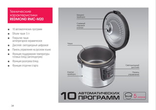 ■■ 10 автоматических программ
■■ Объем чаши: 5 л
■■ Покрытие чаши: 		
антипригарное керамическое
■■ Дисплей: светодиодный цифровой
■■ Панель управления на русском языке
■■ Функция поддержания температуры
готовых блюд (автоподогрев)
■■ Функция разогрева блюд
■■ Функция отсрочки старта
Технические
характеристики
REDMOND RMC-M20
Корпус
прибора
Чаша
Крышка
прибора
Съемный
паровой
клапан
Панель
управления
Светодиодный
дисплей
10ПРОГРАММ
АВТОМАТИЧЕСКИХ
24
 