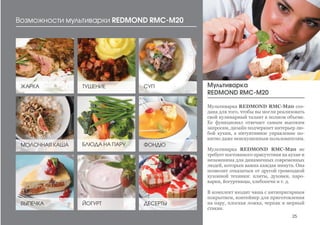 Возможности мультиварки REDMOND RMC-M20
ЖАРКА ТУШЕНИЕ
МОЛОЧНАЯ КАША
ДЕСЕРТЫВЫПЕЧКА
БЛЮДА НА ПАРУ
СУП
Мультиварка REDMOND RMC-М20 соз-
дана для того, чтобы вы могли реализовать
свой кулинарный талант в полном объеме.
Ее функционал отвечает самым высоким
запросам, дизайн подчеркнет интерьер лю-
бой кухни, а интуитивное управление по-
нятно даже неискушенным пользователям.
Мультиварка REDMOND RMC-М20 не
требует постоянного присутствия на кухне и
незаменима для динамичных современных
людей, которым важна каждая минута. Она
позволит отказаться от другой громоздкой
кухонной техники: плиты, духовки, паро-
варки, йогуртницы, хлебопечи и т. д.
В комплект входит чаша с антипригарным
покрытием, контейнер для приготовления
на пару, плоская ложка, черпак и мерный
стакан.
Мультиварка
REDMOND RMC-M20
ЙОГУРТ
ФОНДЮ
25
 