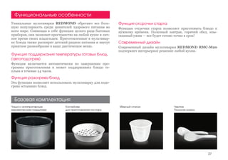 Функция поддержания температуры готовых блюд
(автоподогрев)
Функция включается автоматически по завершении про-
граммы приготовления и может поддерживать блюдо те-
плым в течение 24 часов.
Функция разогрева блюд
Эта функция позволяет использовать мультиварку для подо-
грева остывших блюд.
Мерный стаканЧаша с антипригарным
керамическим покрытием
Контейнер
для приготовления на пару
Уникальные мультиварки REDMOND обретают все боль-
шую популярность среди ценителей здорового питания во
всем мире. Совмещая в себе функции целого ряда бытовых
приборов, они экономят пространство на любой кухне и лич-
ное время своих владельцев. Приготовленные в мультивар-
ке блюда также расширят детский рацион питания и внесут
приятное разнообразие в ваше диетическое меню.
Базовая комплектация
Функциональные особенности
Черпак
Плоская ложка
Функция отсрочки старта
Функция отсрочки старта позволяет приготовить блюдо к
нужному времени. Полезный завтрак, горячий обед, изы-
сканный ужин — все будет готово точно в срок!
Современный дизайн
Современный дизайн мультиварки REDMOND RMC-М20
подчеркнет интерьерное решение любой кухни.
27
 