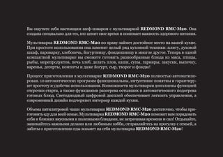 Вы ощутите себя настоящим шеф-поваром с мультиваркой REDMOND RMC-М20. Она
создана специально для тех, кто ценит свое время и понимает важность здорового питания.
Мультиварка REDMOND RMC-М20 по праву займет достойное место на вашей кухне.
При простоте использования она заменит целый ряд кухонной техники: плиту, духовой
шкаф, пароварку, хлебопечь, йогуртницу, фондюшницу и многое другое. Теперь в одной
компактной мультиварке вы сможете готовить разнообразные блюда из мяса, птицы,
рыбы, морепродуктов, печь хлеб, делать плов, каши, супы, гарниры, закуски, выпечку,
варенья, десерты, компоты и даже йогурт, сыр, творог и фондю!
Процесс приготовления в мультиварке REDMOND RMC-М20 полностью автоматизи-
рован. 10 автоматических программ функциональны, интуитивно понятны и гарантиру-
ют простоту и удобство использования. Возможности мультиварки дополнены функцией
отсрочки старта, а также функциями разогрева остывших и автоматического подогрева
готовых блюд. Светодиодный цифровой дисплей обеспечивает легкость управления, а
современный дизайн подчеркнет интерьер каждой кухни.
Объема пятилитровой чаши мультиварки REDMOND RMC-М20 достаточно, чтобы при-
готовитьедудлявсейсемьи.МультиваркаREDMOND RMC-М20поможетвампорадовать
себя и близких вкусными и полезными блюдами, не затрачивая времени и сил! Отдыхайте,
занимайтесь важными делами или любимым хобби, отправляйтесь на прогулку с семьей, а
заботы о приготовлении еды возьмет на себя мультиварка REDMOND RMC-М20!
 