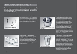 Чтобы сделать приготовление блюд в мультиварке еще удоб-
нее, вы можете приобрести дополнительные аксессуары в
Интернет-магазине представительства REDMOND в России
www.multivarka.pro
Дополнительная комплектация
Комплект из 4 баночек для
йогурта с маркерами на крыш-
ках. Предназначен для приго-
товления различных йогуртов.
Банки имеют маркеры даты,
позволяющие контролировать
срок годности.
Стальная чаша обладает наи-
более высокой устойчивостью
к механическим повреждени-
ям. Рекомендуется для при-
готовления различных супов,
компотов, варенья и джемов.
Подходит для использования
блендера, миксера и других
кухонных приборов при при-
готовлении овощных и фрукто-
вых пюре и крем-супов. Можно
мыть в посудомоечной машине.
Емкость — 5 литров.
Предназначаются для удобного
и безопасного извлечения чаши
из мультиварки. Подходят к лю-
бым чашам для мультиварок.
Щипцы для чаши RAM-CL1
Баночки для йогурта RAM-G1
Уникальное устройство, пред-
назначенное для приготов-
ления домашней ветчины,
рулетов, буженины и других на-
туральных деликатесов из мяса,
птицы или рыбы с добавлением
различных специй и наполни-
телей. Принцип работы прибо-
ра заключается в сдавливании
ингредиентов внутри пресс-
формы при одновременной
варке или запекании.
Ветчинница RHP-M01
Чаша из нержавеющей стали
RB-S500
28
 