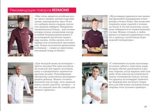 «Мне очень нравится китайская кух-
ня: много овощей, яичная и рисовая
лапша, морепродукты, мясо. И все
это сдобрено кисло-сладким соусом
или дерзким имбирем. Невероятно
эмоциональные блюда... для готовки
которых нужна специальная посуда
и особый температурный режим. С
мультиваркой достаточно нажать
пару кнопок, чтобы сделать соте из
курицы или сычуаньскую хрустящую
утку. Блюда получаются ароматными
и сочными — словно их приготовил
настоящий повар из Китая».
«Для молодой мамы мультиварка —
просто находка! Ни одна кастрюля
не позволит вам варить молочную
кашу и одновременно заниматься
другими делами. Разнообразные
программы существенно расширяют
рацион ребенка. Можно готовить
полезную еду на пару, печь пышные
кексы, делать паштеты, десерты — и
все это каждый день без ущерба для
личного времени».
«Мультиварка привлекла мое внима-
ние функцией поддержания темпе-
ратуры готовых блюд. Она позволяет
сохранять пищу горячей в течение
24 часов! А это так актуально, когда
дома собираются по торжественному
случаю. Можно готовить в любое
время и оставаться уверенным в том,
что к приходу гостей блюдо будет
нужной температуры».
«С появлением на кухне мультивар-
ки можно забыть о капельках жира,
которые обычно разлетаются в раз-
ные стороны, когда жаришь мясо или
рыбу. И вы никогда не почувствуете
запаха готовящегося блюда, потому
что крышка мультиварки герметич-
на. Каждый день вы будете откры-
вать для себя новые положительные
стороны этого кухоннго прибора».
Рекомендации поваров REDMOND
29
 