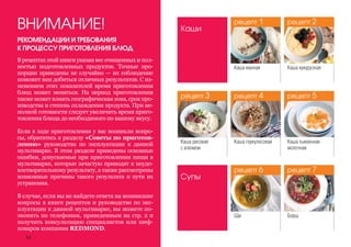 БорщЩи
Каша кукурузная
РЕКОМЕНДАЦИИ И ТРЕБОВАНИЯ
К ПРОЦЕССУ ПРИГОТОВЛЕНИЯ БЛЮД
ВНИМАНИЕ!
В рецептах этой книги указан вес очищенных и пол-
ностью подготовленных продуктов. Точные про-
порции приведены не случайно — их соблюдение
поможет вам добиться отличных результатов. С из-
менением этих показателей время приготовления
блюд может меняться. На период приготовления
также может влиять географическая зона, срок про-
изводства и степень охлаждения продукта. При не-
полной готовности следует увеличить время приго-
товления блюда до необходимого по вашему вкусу.
Если в ходе приготовления у вас возникли вопро-
сы, обратитесь к разделу «Советы по приготов-
лению» руководства по эксплуатации к данной
мультиварке. В этом разделе приведены основные
ошибки, допускаемые при приготовлении пищи в
мультиварке, которые зачастую приводят к неудо-
влетворительному результату, а также рассмотрены
возможные причины такого результата и пути их
устранения.
В случае, если вы не найдете ответа на возникшие
вопросы в книге рецептов и руководстве по экс-
плуатации к данной мультиварке, вы можете по-
звонить по телефонам, приведенным на стр. 2 и
получить консультацию специалистов или шеф-
поваров компании REDMOND.
Каши
Каша манная
Каша геркулесоваяКаша рисовая
с изюмом
Каша тыквенная
молочная
Супы
34
рецепт 1
рецепт 4рецепт 3
рецепт 6
рецепт 2
рецепт 5
рецепт 7
 