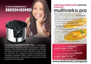 Мультиварка REDMOND RMC-М20 — многофунк-
циональное устройство нового поколения. Реализо-
ванные в нем инновационные разработки в области
кухонной техники не только обеспечат ваше здоро-
вое питание, но и позволят создать настоящие ку-
линарные шедевры! Ваши хлопоты на кухне станут
незначительными и приятными, а блюда получатся
вкусными и полезными.
Сделать заказ и проконсультироваться
со специалистами REDMOND:
8–800–200–77–21
Звонок по России бесплатный.
Консультация шеф-повара REDMOND
по вопросам приготовления:
8–800–555–77–41
Звонок по России бесплатный.
▪ Весь модельный ряд мультиварок
 и другой бытовой техники REDMOND
▪ Множество рецептов вкусных блюд,
 включая подробные видеорецепты
▪ Специальные выпуски телепрограмм
 о мультиварках REDMOND
▪ Спецпроект «Будь в форме вместе
 с REDMOND»
▪ Множество интересных статей
▪ Индивидуальные консультации
шеф-повара компании
▪ Советы по эксплуатации
▪ Новости, акции и конкурсы
▪ Информация о новых разработках
▪ Вся техническая документация,
инструкции
www.redmond.company2
 