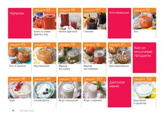 40 REDMOND
Кисло-
молочные
продукты
Творог Сыр маскарпоне Йогурт классический Йогурт с клубникой
Напитки
Напиток фруктовый ГлинтвейнКомпот из свежих
фруктов и ягод
Консервация
Лечо
Лечо по-казански Икра кабачковая Маринад
для огурцов
Маринад
для помидоров
Грибы маринованные
Детское
меню
Каша манная
5-процентная
рецепт 93
рецепт 98
рецепт 90
рецепт 95
рецепт 100
рецепт 97
рецепт 89
рецепт 94
рецепт 99
рецепт 91
рецепт 96
рецепт 101
рецепт 92
рецепт 102
рецепт 90рецепт 89
рецепт 93 рецепт 94 рецепт 95 рецепт 96 рецепт 97
рецепт 102рецепт 101рецепт 100рецепт 99рецепт 98
рецепт 91 рецепт 92
 