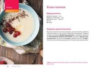 42 REDMOND
Ингредиенты:
■■ Крупа манная — 40 г
■■ Масло сливочное — 20 г
■■ Молоко 2,5% — 480 мл
■■ Соль
■■ Сахар
Порядок приготовления
Крупу выложить в чашу мультиварки, залить молоком, добавить
сливочное масло, соль, сахар и тщательно перемешать. Закрыть
крышку. Кнопкой «Выбор программы» установить програм-
му МОЛОЧНАЯ КАША/ДЕСЕРТЫ. Кнопкой «Время при-
готовления» установить 10 минут. Нажать кнопку «Старт».
Готовить до окончания программы. Готовую кашу перемешать.
Каша манная
Совет: готовую кашу можно украсить свежими ягодами и тертым
шоколадом.
Каши
рецепт 1
 