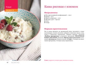 44 REDMOND
Ингредиенты:
■■ Рис круглозерный шлифованный — 100 г
■■ Изюм — 20 г
■■ Масло сливочное — 20 г
■■ Молоко 2,5% — 650 мл
■■ Соль
■■ Сахар
Порядок приготовления
Рис и изюм промыть до прозрачной воды, выложить в чашу
мультиварки, залить молоком, добавить сливочное масло, соль,
сахар и тщательно перемешать. Закрыть крышку. Кнопкой
«Выбор программы» установить программу МОЛОЧНАЯ
КАША/ДЕСЕРТЫ. Кнопкой «Время приготовления» уста-
новить 33 минуты. Нажать кнопку «Старт». Готовить до окон-
чания программы. Готовую кашу перемешать.
Каша рисовая с изюмом
Совет: украсьте готовую кашу свежими ягодами.
Каши
рецепт 3
 