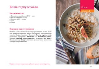 45
Ингредиенты:
■■ Хлопья овсяные (помол №1) — 150 г
■■ Масло сливочное — 20 г
■■ Молоко 2,5% — 750 мл
■■ Соль
■■ Сахар
Порядок приготовления
Овсяные хлопья выложить в чашу мультиварки, залить моло-
ком, добавить сливочное масло, соль, сахар и тщательно пере-
мешать. Закрыть крышку. Кнопкой «Выбор программы»
установить программу МОЛОЧНАЯ КАША/ДЕСЕРТЫ.
Кнопкой «Время приготовления» установить 25 минут.
Нажать кнопку «Старт». Готовить до окончания программы.
Готовую кашу перемешать.
Каша геркулесовая
Совет: в готовую кашу можно добавить дольки свежих фруктов.
Каши
рецепт 4
 