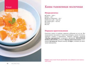 46 REDMOND
Ингредиенты:
■■ Тыква — 350 г
■■ Мед — 30 г
■■ Масло сливочное — 50 г
■■ Молоко 2,5% — 650 мл
■■ Сливки 33% — 100 мл
■■ Сахар
■■ Соль
Порядок приготовления
Очистить тыкву от кожуры, нарезать кубиками по 0,5 см. Все
ингредиенты выложить в чашу мультиварки, залить молоком,
добавить сливки и перемешать. Закрыть крышку, кнопкой
«Выбор программы» установить программу МОЛОЧНАЯ
КАША/ДЕСЕРТЫ, кнопкой «Время приготовления» уста-
новить 33 минуты. Нажать кнопку «Старт», готовить до окон-
чания программы.
Каша тыквенная молочная
Совет: каша станет более ароматной, если добавить в нее ваниль-
ный сахар.
Каши
рецепт 5
 