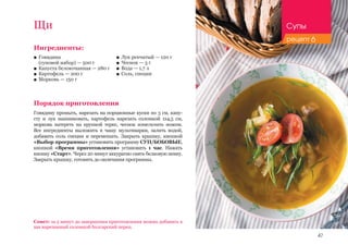 47
Ингредиенты:
■■ Говядина 						
(суповой набор) — 500 г
■■ Капуста белокочанная — 280 г
■■ Картофель — 200 г
■■ Морковь — 150 г
Порядок приготовления
Говядину промыть, нарезать на порционные куски по 3 см, капу-
сту и лук нашинковать, картофель нарезать соломкой 1х4,5 см,
морковь натереть на крупной терке, чеснок измельчить ножом.
Все ингредиенты выложить в чашу мультиварки, залить водой,
добавить соль специи и перемешать. Закрыть крышку, кнопкой
«Выбор программы» установить программу СУП/БОБОВЫЕ,
кнопкой «Время приготовления» установить 1 час. Нажать
кнопку «Старт». Через 20 минут аккуратно снять белковую пенку.
Закрыть крышку, готовить до окончания программы.
Щи
■■ Лук репчатый — 120 г
■■ Чеснок — 3 г
■■ Вода — 1,7 л
■■ Соль, специи
Совет: за 5 минут до завершения приготовления можно добавить в
щи нарезанный соломкой болгарский перец.
Супы
рецепт 6
 