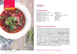 48 REDMOND
Ингредиенты:
■■ Говядина (филе) — 500 г
■■ Картофель — 500 г
■■ Капуста белокочанная — 250 г
■■ Свекла — 200 г
■■ Лук репчатый — 100 г
■■ Морковь — 100 г
■■ Томатная паста — 80 г
■■ Чеснок — 10 г
Порядок приготовления
Говядину промыть. Нарезать мясо, лук, свеклу, морковь, капусту
и картофель соломкой 0,5х3 см. Чеснок и зелень измельчить но-
жом. В чашу мультиварки залить растительное масло, добавить
лук, морковь и томатную пасту. Кнопкой «Выбор программы»
установить программу ЖАРКА, кнопкой «Время приготовле-
ния» установить 15 минут. Нажать кнопку «Старт». Готовить
при открытой крышке, периодически помешивая, до окончания
программы. затем в чашу мультиварки добавить говядину, све-
клу, капусту, чеснок, картофель, соль и специи, залить водой и
перемешать. Закрыть крышку, кнопкой «Выбор программы»
установить программу СУП/БОБОВЫЕ, кнопкой «Время
приготовления» установить 1 час 30 минут. Нажать кнопку
«Старт». Закрыть крышку, готовить до окончания программы.
Готовый борщ посыпать измельченной зеленью.
Борщ
■■ Вода — 2 л
■■ Масло 	
растительное — 50 мл
■■ Петрушка
■■ Укроп
■■ Соль
■■ Специи
Совет: подавайте борщ с чесночными пампушками.
Супы
рецепт 7
 
