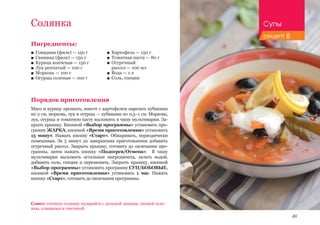 49
Ингредиенты:
■■ Говядина (филе) — 150 г
■■ Свинина (филе) — 150 г
■■ Курица копченая — 150 г
■■ Лук репчатый — 100 г
■■ Морковь — 100 г
■■ Огурцы соленые — 100 г
Порядок приготовления
Мясо и курицу промыть, вместе с картофелем нарезать кубиками
по 2 см, морковь, лук и огурцы — кубиками по 0,5–1 см. Морковь,
лук, огурцы и томатную пасту выложить в чашу мультиварки. За-
крыть крышку. Кнопкой «Выбор программы» установить про-
грамму ЖАРКА, кнопкой «Время приготовления» установить
15 минут. Нажать кнопку «Старт». Обжаривать, периодически
помешивая. За 5 минут до завершения приготовления добавить
огуречный рассол. Закрыть крышку, готовить до окончания про-
граммы, затем нажать кнопку «Подогрев/Отмена». В чашу
мультиварки выложить остальные ингредиенты, залить водой,
добавить соль, специи и перемешать. Закрыть крышку, кнопкой
«Выбор программы» установить программу СУП/БОБОВЫЕ,
кнопкой «Время приготовления» установить 1 час. Нажать
кнопку «Старт», готовить до окончания программы.
Солянка
Совет: готовую солянку подавайте с долькой лимона, свежей зеле-
нью, оливками и сметаной.
■■ Картофель — 150 г
■■ Томатная паста — 80 г
■■ Огуречный 		
рассол — 100 мл
■■ Вода — 1 л
■■ Соль, специи
Супы
рецепт 8
 