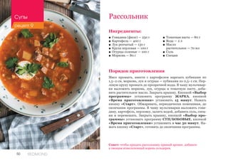 50 REDMOND
Рассольник
Ингредиенты:
■■ Говядина (филе) — 250 г
■■ Картофель — 400 г
■■ Лук репчатый — 130 г
■■ Крупа перловая — 100 г
■■ Огурцы соленые — 100 г
■■ Морковь — 80 г
Порядок приготовления
Мясо промыть, вместе с картофелем нарезать кубиками по
1,5–2 см, морковь, лук и огурцы — кубиками по 0,5–1 см. Пер-
ловую крупу промыть до прозрачной воды. В чашу мультивар-
ки выложить морковь, лук, огурцы и томатную пасту, доба-
вить растительное масло. Закрыть крышку. Кнопкой «Выбор
программы» установить программу ЖАРКА, кнопкой
«Время приготовления» установить 15 минут. Нажать
кнопку «Старт». Обжаривать, периодически помешивая, до
окончания программы. В чашу мультиварки выложить говя-
дину, картофель, перловку, залить водой, добавить соль, спец-
ии и перемешать. Закрыть крышку, кнопкой «Выбор про-
граммы» установить программу СУП/БОБОВЫЕ, кнопкой
«Время приготовления» установить 1 час 50 минут. На-
жать кнопку «Старт», готовить до окончания программы.
■■ Томатная паста — 80 г
■■ Вода — 2 л
■■ Масло 	
растительное — 70 мл
■■ Соль
■■ Специи
Совет: чтобы придать рассольнику пряный аромат, добавьте
к овощам измельченный корень сельдерея.
Супы
рецепт 9
 