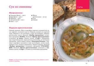 51
Ингредиенты:
■■ Свинина (филе) — 200 г
■■ Картофель — 400 г
■■ Морковь — 150 г
■■ Лук репчатый — 100 г
■■ Вода — 1,5 л
Порядок приготовления
Свинину промыть. Мясо и картофель нарезать соломкой 2х5 см,
лук нарезать соломкой 0,5х3 см. Морковь натереть на крупной
терке. Морковь и лук выложить в чашу мультиварки, добавить
растительное масло. Кнопкой «Выбор программы» устано-
вить программу ЖАРКА. Кнопкой «Время приготовления»
установить 15 минут. Нажать кнопку «Старт». Обжаривать
при открытой крышке, периодически помешивая, до окончания
программы. Затем нажать кнопку «Подогрев/Отмена». Сви-
нину и картофель выложить в чашу мультиварки, залить водой,
добавить соль, специи и перемешать. Закрыть крышку. Кнопкой
«Выбор программы» установить программу СУП/БОБО-
ВЫЕ. Кнопкой «Время приготовления» установить 1 час.
Нажать кнопку «Старт». Готовить до окончания программы.
Суп из свинины
■■ Масло 	
растительное — 20 мл
■■ Соль
■■ Специи
Совет: суп будет более острым и пикантным, если добавить в него
немного горчицы.
Супы
рецепт 10
 