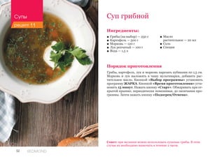 52 REDMOND
Ингредиенты:
■■ Грибы (на выбор) — 250 г
■■ Картофель — 500 г
■■ Морковь — 120 г
■■ Лук репчатый — 100 г
■■ Вода — 1,5 л
Порядок приготовления
Грибы, картофель, лук и морковь нарезать кубиками по 1,5 см.
Морковь и лук выложить в чашу мультиварки, добавить рас-
тительное масло. Кнопкой «Выбор программы» установить
программу ЖАРКА. Кнопкой «Время приготовления» уста-
новить 15 минут. Нажать кнопку «Старт». Обжаривать при от-
крытой крышке, периодически помешивая, до окончания про-
граммы. Затем нажать кнопку «Подогрев/Отмена».
Суп грибной
■■ Масло 	
растительное — 20 мл
■■ Соль
■■ Специи
Совет: при желании можно использовать сушеные грибы. В этом
случае их необходимо вымочить в течение 2 часов.
Супы
рецепт 11
 
