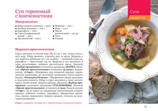 53
Ингредиенты:
■■ Ребра свиные копченые — 300 г
■■ Колбаса копченая — 100 г
■■ Картофель — 700 г
■■ Горох шлифованный 					
целый — 300 г
■■ Лук репчатый — 200 г
Порядок приготовления
Горох замочить в теплой воде (85 °С) на 1 час, затем слить с
него воду. Ребра промыть, отделить друг от друга. Морковь и
лук нарезать кубиками по 1 см, колбасу — соломкой 0,5х3 см,
картофель — брусочками 1х3 см. Морковь и лук выложить в
чашу мультиварки, добавить растительное масло. Кнопкой
«Выбор программы» установить программу ЖАРКА. Кноп-
кой «Время приготовления» установить 15 минут. Нажать
кнопку «Старт». Обжаривать при открытой крышке, перио-
дически помешивая, до окончания программы. Затем нажать
кнопку «Подогрев/Отмена». Обжаренные овощи выложить
в отдельную емкость. Ребра и горох выложить в чашу мульти-
варки, залить водой. Закрыть крышку. Кнопкой «Выбор про-
граммы» установить программу СУП/БОБОВЫЕ. Кнопкой
«Время приготовления» установить 2 часа. Нажать кнопку
«Старт». За 30 минут до завершения приготовления открыть
крышку, добавить колбасу, картофель, обжаренные овощи,
соль, специи, перемешать. Закрыть крышку, готовить до окон-
чания программы.
Суп гороховый
с копченостями
■■ Морковь — 120 г
■■ Вода — 1,5 л
■■ Масло 	
растительное — 30 мл
■■ Соль
■■ Специи
Совет: подавайте готовый суп с обжаренными ломтиками бекона.
Супы
рецепт 12
 
