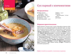 54 REDMOND
Ингредиенты:
■■ Ребра свиные 						
копченые — 300 г
■■ Картофель — 400 г
■■ Лук репчатый — 350 г
■■ Морковь — 270 г
■■ Сыр плавленый — 120 г
Порядок приготовления
Ребра промыть, отделить друг от друга. Картофель нарезать куби-
ками по 0,5–1 см, морковь натереть на крупной терке, лук наре-
зать соломкой 0,5х3 см. Морковь и лук выложить в чашу мульти-
варки, добавить растительное масло. Закрыть крышку. Кнопкой
«Выбор программы» установить программу ЖАРКА. Кноп-
кой «Время приготовления» установить 15 минут. Нажать
кнопку «Старт». Обжаривать при открытой крышке, периоди-
чески помешивая, до окончания программы. Затем нажать кноп-
ку «Подогрев/Отмена». Оставшиеся ингредиенты выложить
в чашу мультиварки, добавить сыр, соль, специи и перемешать.
Закрыть крышку. Кнопкой «Выбор программы» установить
программу СУП/БОБОВЫЕ. Кнопкой «Время приготовле-
ния» установить 1 час. Нажать кнопку «Старт». Готовить до
окончания программы.
Суп сырный с копченостями
■■ Вода — 1,5 л
■■ Масло 	
растительное — 20 мл
■■ Соль
■■ Специи
Совет: готовый суп подавайте с чесночными сухариками.
Супы
рецепт 13
 