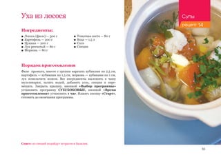 55
Ингредиенты:
■■ Лосось (филе) — 500 г
■■ Картофель — 200 г
■■ Цукини — 200 г
■■ Лук репчатый — 80 г
■■ Морковь — 80 г
Порядок приготовления
Филе промыть, вместе с цукини нарезать кубиками по 2,5 см,
картофель — кубиками по 1,5 см, морковь — кубиками по 1 см,
лук измельчить ножом. Все ингредиенты выложить в чашу
мультиварки, залить водой, добавить соль, специи и пере-
мешать. Закрыть крышку, кнопкой «Выбор программы»
установить программу СУП/БОБОВЫЕ, кнопкой «Время
приготовления» установить 1 час. Нажать кнопку «Старт»,
готовить до окончания программы.
Уха из лосося
Совет: из специй подойдут эстрагон и базилик.
■■ Томатная паста — 80 г
■■ Вода — 1,5 л
■■ Соль
■■ Специи
Супы
рецепт 14
 