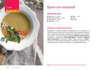 56 REDMOND
Ингредиенты:
■■ Брокколи — 200 г
■■ Цветная капуста — 200 г
■■ Картофель — 160 г
■■ Морковь — 60 г
Порядок приготовления
Картофель и морковь нарезать кубиками по 2 см. Брокколи и
цветную капусту разделить на соцветия. Все ингредиенты выло-
жить в чашу мультиварки, залить водой, добавить соль, специи и
перемешать. Закрыть крышку. Кнопкой «Выбор программы»
установить программу СУП/БОБОВЫЕ. Кнопкой «Время
приготовления» установить 1 час. Нажать кнопку «Старт».
Готовить до окончания программы. Готовый суп перелить в от-
дельную емкость и взбить блендером до однородной массы.
Крем-суп овощной
■■ Вода — 1,5 л
■■ Соль
■■ Специи
Совет: готовый суп можно украсить измельченными орехами.
Супы
рецепт 15
 