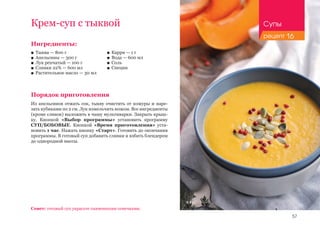 57
Ингредиенты:
■■ Тыква — 800 г
■■ Апельсины — 300 г
■■ Лук репчатый — 100 г
■■ Сливки 22% — 600 мл
■■ Растительное масло — 30 мл
Порядок приготовления
Из апельсинов отжать сок, тыкву очистить от кожуры и наре-
зать кубиками по 2 см. Лук измельчить ножом. Все ингредиенты
(кроме сливок) выложить в чашу мультиварки. Закрыть крыш-
ку. Кнопкой «Выбор программы» установить программу
СУП/БОБОВЫЕ. Кнопкой «Время приготовления» уста-
новить 1 час. Нажать кнопку «Старт». Готовить до окончания
программы. В готовый суп добавить сливки и взбить блендером
до однородной массы.
Совет: готовый суп украсьте тыквенными семечками.
Крем-суп с тыквой
■■ Карри — 1 г
■■ Вода — 600 мл
■■ Соль
■■ Специи
Супы
рецепт 16
 