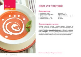 58 REDMOND
Крем-суп томатный
Ингредиенты:
■■ Помидоры — 500 г
■■ Перец болгарский — 80 г
■■ Лук репчатый — 80 г
■■ Томатная паста — 70 г
■■ Имбирь (корень) — 10 г
Порядок приготовления
Имбирь очистить. Имбирь и овощи нарезать кубиками по
1,5–2 см. Выложить все ингредиенты в чашу мультиварки, доба-
вить соль, специи, залить водой, тщательно перемешать. Закрыть
крышку. Кнопкой «Выбор программы» установить программу
СУП/БОБОВЫЕ. Кнопкой «Время приготовления» устано-
вить 1 час. Нажать кнопку «Старт». Готовить до окончания про-
граммы. Готовый суп взбить блендером до однородной массы.
Совет: подавайте суп с обжаренным беконом.
■■ Аджика — 5 г
■■ Вода — 600 мл
■■ Масло оливковое — 30 мл
■■ Соль
■■ Специи
Супы
рецепт 17
 
