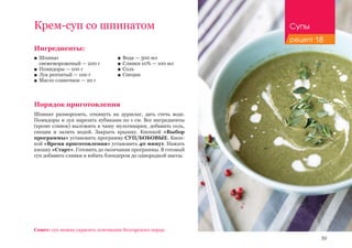 59
Ингредиенты:
■■ Шпинат 					
свежемороженый — 200 г
■■ Помидоры — 100 г
■■ Лук репчатый — 100 г
■■ Масло сливочное — 20 г
Порядок приготовления
Шпинат разморозить, откинуть на дуршлаг, дать стечь воде.
Помидоры и лук нарезать кубиками по 1 см. Все ингредиенты
(кроме сливок) выложить в чашу мультиварки, добавить соль,
специи и залить водой. Закрыть крышку. Кнопкой «Выбор
программы» установить программу СУП/БОБОВЫЕ. Кноп-
кой «Время приготовления» установить 40 минут. Нажать
кнопку «Старт». Готовить до окончания программы. В готовый
суп добавить сливки и взбить блендером до однородной массы.
Крем-суп со шпинатом
Совет: суп можно украсить ломтиками болгарского перца.
■■ Вода — 300 мл
■■ Сливки 10% — 100 мл
■■ Соль
■■ Специи
Супы
рецепт 18
 