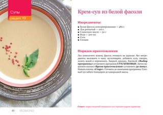 60 REDMOND
Крем-суп из белой фасоли
Ингредиенты:
■■ Белая фасоль консервированная — 480 г
■■ Лук репчатый — 100 г
■■ Сливочное масло — 50 г
■■ Вода — 500 мл
■■ Соль
■■ Специи
Порядок приготовления
Лук измельчить ножом, фасоль откинуть на дуршлаг. Все ингре-
диенты выложить в чашу мультиварки, добавить соль, специи,
залить водой и перемешать. Закрыть крышку. Кнопкой «Выбор
программы» установить программу СУП/БОБОВЫЕ. Затем на-
жатием кнопки «Время приготовления» установить 30 минут.
Нажать кнопку «Старт». Готовить до окончания программы. Гото-
вый суп взбить блендером до однородной массы.
Совет: перед подачей посыпьте суп тертым сыром пармезан.
Супы
рецепт 19
 