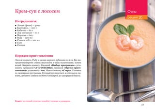 61
Ингредиенты:
■■ Лосось (филе) — 300 г
■■ Картофель — 200 г
■■ Кабачок — 60 г
■■ Лук репчатый — 60 г
■■ Морковь — 60 г
■■ Вода — 500 мл
■■ Сливки 10% — 100 мл
■■ Соль
■■ Специи
Порядок приготовления
Лосося промыть. Рыбу и овощи нарезать кубиками по 2 см. Все ин-
гредиенты (кроме сливок) выложить в чашу мультиварки, залить
водой. Закрыть крышку. Кнопкой «Выбор программы» уста-
новить программу СУП/БОБОВЫЕ. Кнопкой «Время приго-
товления» установить 1 час. Нажать кнопку «Старт». Готовить
до окончания программы. Готовый суп перелить в отдельную ем-
кость, добавить сливки и взбить блендером до однородной массы.
Совет: из специй отлично подойдут тимьян и розмарин.
Крем-суп с лососем Супы
рецепт 20
 