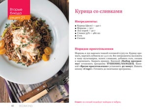 62 REDMOND
Курица со сливками
Ингредиенты:
■■ Курица (филе) — 440 г
■■ Морковь — 50 г
■■ Лук-порей — 50 г
■■ Сливки 33% — 480 мл
■■ Соль
■■ Специи
Порядок приготовления
Морковь и лук нарезать тонкой соломкой 0,5х5 см. Курицу про-
мыть, нарезать кубиком по 1,5-2 см. Все ингредиенты выложить
в чашу мультиварки, залить сливками, добавить соль, специи
и перемешать. Закрыть крышку. Кнопкой «Выбор програм-
мы» установить программу ТУШЕНИЕ/ХОЛОДЕЦ. Кноп-
кой «Время приготовления» установить 40 минут. Нажать
кнопку «Старт». Готовить до окончания программы.
Совет: из специй подойдут майоран и чабрец.
Вторые
блюда
рецепт 21
 