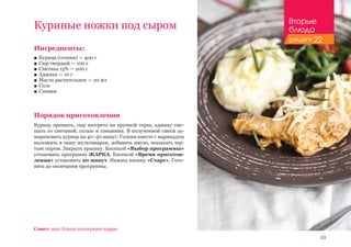 63
Совет: вкус блюда подчеркнет карри.
Ингредиенты:
■■ Курица (голени) — 400 г
■■ Сыр твердый — 100 г
■■ Сметана 15% — 200 г
■■ Аджика — 10 г
■■ Масло растительное — 20 мл
■■ Соль
■■ Специи
Порядок приготовления
Курицу промыть, сыр натереть на крупной терке, аджику сме-
шать со сметаной, солью и специями. В полученной смеси за-
мариновать курицу на 40–50 минут. Голени вместе с маринадом
выложить в чашу мультиварки, добавить масло, посыпать тер-
тым сыром. Закрыть крышку. Кнопкой «Выбор программы»
установить программу ЖАРКА. Кнопкой «Время приготов-
ления» установить 20 минут. Нажать кнопку «Старт». Гото-
вить до окончания программы.
Куриные ножки под сыром Вторые
блюда
рецепт 22
 