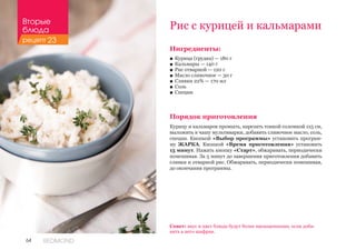 64 REDMOND
Рис с курицей и кальмарами
Совет: вкус и цвет блюда будут более насыщенными, если доба-
вить в него шафран.
Ингредиенты:
■■ Курица (грудка) — 180 г
■■ Кальмары — 140 г
■■ Рис отварной — 120 г
■■ Масло сливочное — 30 г
■■ Сливки 22% — 170 мл
■■ Соль
■■ Специи
Порядок приготовления
Курицу и кальмаров промыть, нарезать тонкой соломкой 1х5 см,
выложить в чашу мультиварки, добавить сливочное масло, соль,
специи. Кнопкой «Выбор программы» установить програм-
му ЖАРКА. Кнопкой «Время приготовления» установить
15 минут. Нажать кнопку «Старт», обжаривать, периодически
помешивая. За 5 минут до завершения приготовления добавить
сливки и отварной рис. Обжаривать, периодически помешивая,
до окончания программы.
Вторые
блюда
рецепт 23
 