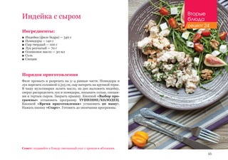 65
Индейка с сыром
Совет: подавайте к блюду сметанный соус с хреном и яблоками.
Ингредиенты:
■■ Индейка (филе бедра) — 340 г
■■ Помидоры — 140 г
■■ Сыр твердый — 100 г
■■ Лук репчатый — 70 г
■■ Оливковое масло — 30 мл
■■ Соль
■■ Специи
Порядок приготовления
Филе промыть и разрезать на 3–4 равные части. Помидоры и
лук нарезать соломкой 0,5х5 см, сыр натереть на крупной терке.
В чашу мультиварки залить масло, на дно выложить индейку,
сверху распределить лук и помидоры, посыпать солью, специя-
ми и тертым сыром. Закрыть крышку. Кнопкой «Выбор про-
граммы» установить программу ТУШЕНИЕ/ХОЛОДЕЦ.
Кнопкой «Время приготовления» установить 20 минут.
Нажать кнопку «Старт». Готовить до окончания программы.
Вторые
блюда
рецепт 24
 