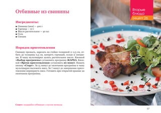 67
Отбивные из свинины
Ингредиенты:
■■ Свинина (шея) — 400 г
■■ Горчица — 10 г
■■ Масло растительное — 40 мл
■■ Соль
■■ Специи
Порядок приготовления
Свинину промыть, нарезать на стейки толщиной 2–2,5 см, от-
бить до толщины 0,5 см, натереть горчицей, солью и специя-
ми. В чашу мультиварки залить растительное масло. Кнопкой
«Выбор программы» установить программу ЖАРКА. Кноп-
кой «Время приготовления» установить 20 минут. Нажать
кнопку «Старт». За 15 минут до окончания программы в чашу
мультиварки выложить мясо. За 7 минут до завершения приго-
товления перевернуть мясо. Готовить при открытой крышке до
окончания программы.
Совет: подавайте отбивные с соусом ткемали.
Вторые
блюда
рецепт 26
 