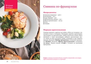 68 REDMOND
Свинина по-французски
Ингредиенты:
■■ Свинина (вырезка) — 400 г
■■ Помидоры — 50 г
■■ Сыр твердый — 50 г
■■ Шампиньоны свежие — 50 г
■■ Масло растительное — 20 мл
■■ Соль
■■ Специи
Порядок приготовления
Свинину промыть, нарезать на стейки, отбить до толщины 1 см,
натереть солью и специями. Помидоры нарезать кружочками,
сыр натереть на крупной терке, грибы измельчить ножом. Мясо
выложить в чашу мультиварки, добавить растительное мас-
ло, сверху на мясо выложить грибы, помидоры и сыр. Закрыть
крышку. Кнопкой «Выбор программы» установить програм-
му ЖАРКА. Кнопкой «Время приготовления» установить
15 минут. Нажать кнопку «Старт». Готовить до окончания
программы.
Совет: свинина получится более сочной и пикантной, если перед
приготовлением натереть ее горчицей.
Вторые
блюда
рецепт 27
 
