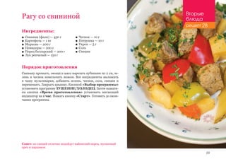 69
Рагу со свининой
Ингредиенты:
■■ Свинина (филе) — 450 г
■■ Картофель — 1 кг
■■ Морковь — 200 г
■■ Помидоры — 200 г
■■ Перец болгарский — 200 г
■■ Лук репчатый — 150 г
Порядок приготовления
Свинину промыть, овощи и мясо нарезать кубиками по 2 см, зе-
лень и чеснок измельчить ножом. Все ингредиенты выложить
в чашу мультиварки, добавить зелень, чеснок, соль, специи и
перемешать. Закрыть крышку. Кнопкой «Выбор программы»
установить программу ТУШЕНИЕ/ХОЛОДЕЦ. Затем нажати-
ем кнопки «Время приготовления» установить мигающий
индикатор на 1 час. Нажать кнопку «Старт». Готовить до окон-
чания программы.
Совет: из специй отлично подойдут кайенский перец, мускатный
орех и кардамон.
■■ Чеснок — 10 г
■■ Петрушка — 10 г
■■ Укроп — 5 г
■■ Соль
■■ Специи
Вторые
блюда
рецепт 28
 