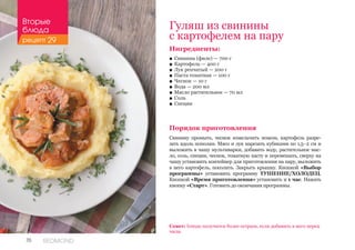 70 REDMOND
Гуляш из свинины
с картофелем на пару
Ингредиенты:
■■ Свинина (филе) — 700 г
■■ Картофель — 400 г
■■ Лук репчатый — 200 г
■■ Паста томатная — 100 г
■■ Чеснок — 10 г
■■ Вода — 200 мл
■■ Масло растительное — 70 мл
■■ Соль
■■ Специи
Порядок приготовления
Свинину промыть, чеснок измельчить ножом, картофель разре-
зать вдоль пополам. Мясо и лук нарезать кубиками по 1,5–2 см и
выложить в чашу мультиварки, добавить воду, растительное мас-
ло, соль, специи, чеснок, томатную пасту и перемешать, сверху на
чашу установить контейнер для приготовления на пару, выложить
в него картофель, посолить. Закрыть крышку. Кнопкой «Выбор
программы» установить программу ТУШЕНИЕ/ХОЛОДЕЦ.
Кнопкой «Время приготовления» установить и 1 час. Нажать
кнопку «Старт». Готовить до окончания программы.
Совет: блюдо получится более острым, если добавить в него перец
чили.
Вторые
блюда
рецепт 29
 